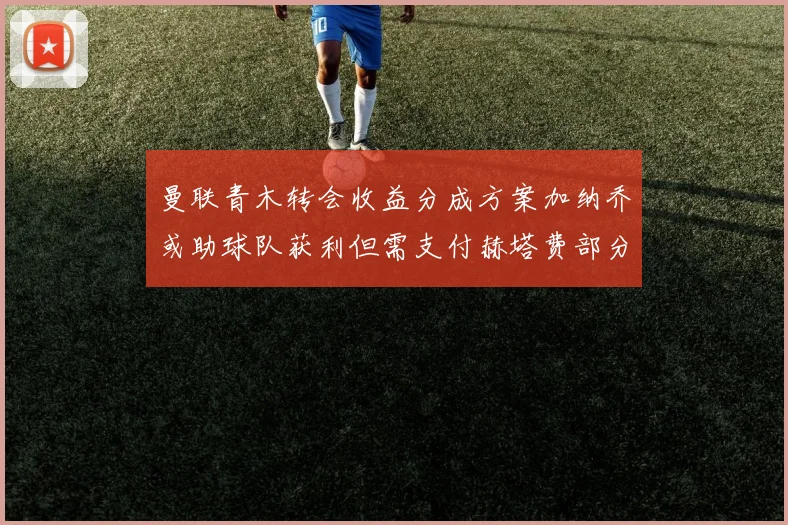 曼联青木转会收益分成方案加纳乔或助球队获利但需支付赫塔费部分收益