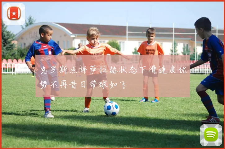 克罗斯点评萨拉赫状态下滑速度优势不再昔日带球如飞