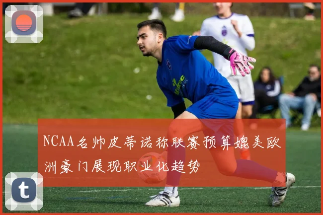 NCAA名帅皮蒂诺称联赛预算媲美欧洲豪门展现职业化趋势