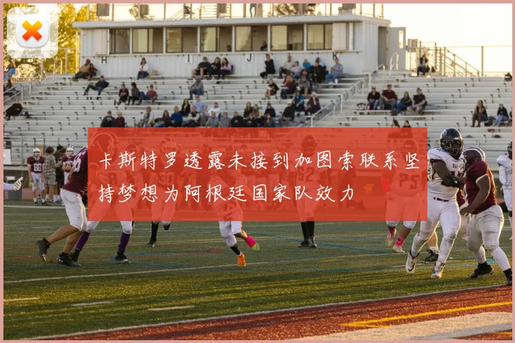 卡斯特罗透露未接到加图索联系坚持梦想为阿根廷国家队效力