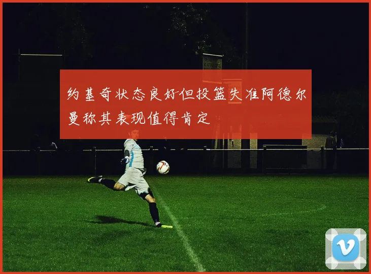 约基奇状态良好但投篮失准阿德尔曼称其表现值得肯定