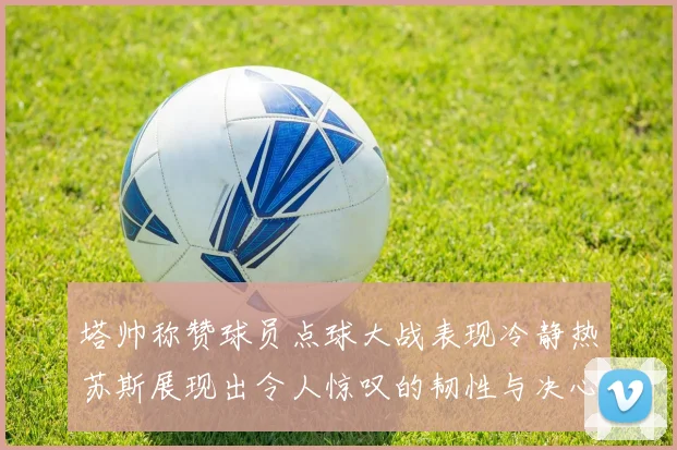 塔帅称赞球员点球大战表现冷静热苏斯展现出令人惊叹的韧性与决心
