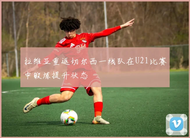 拉维亚重返切尔西一线队在U21比赛中锻炼提升状态