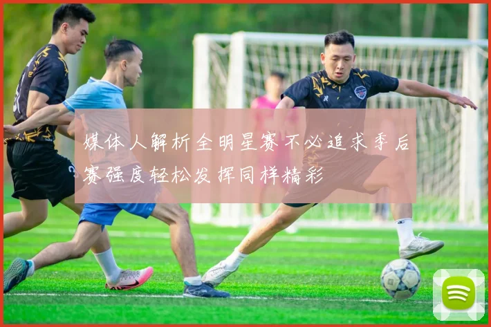 媒体人解析全明星赛不必追求季后赛强度轻松发挥同样精彩