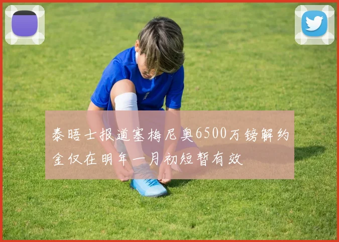 泰晤士报道塞梅尼奥6500万镑解约金仅在明年一月初短暂有效