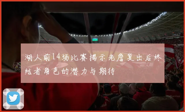 湖人前14场比赛揭示老詹复出后终结者角色的潜力与期待