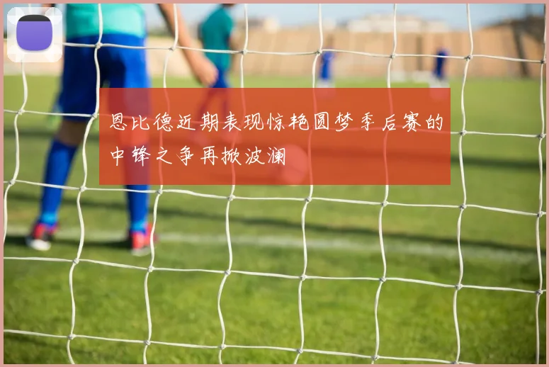 恩比德近期表现惊艳圆梦季后赛的中锋之争再掀波澜