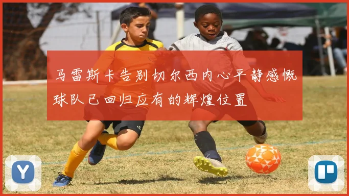 马雷斯卡告别切尔西内心平静感慨球队已回归应有的辉煌位置