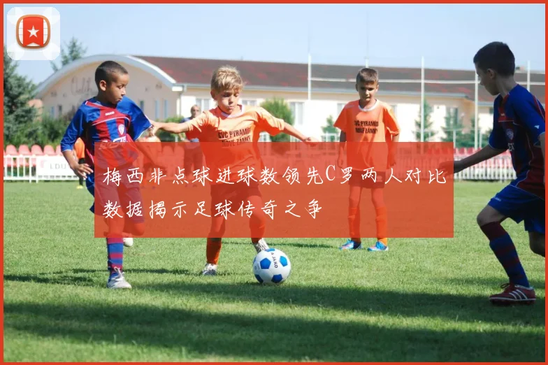 梅西非点球进球数领先C罗两人对比数据揭示足球传奇之争