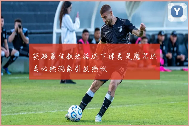 英超最佳教练接连下课真是魔咒还是必然现象引发热议