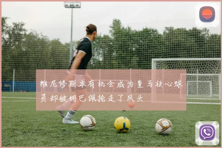 维尼修斯本有机会成为皇马核心球员却被姆巴佩抢走了风头