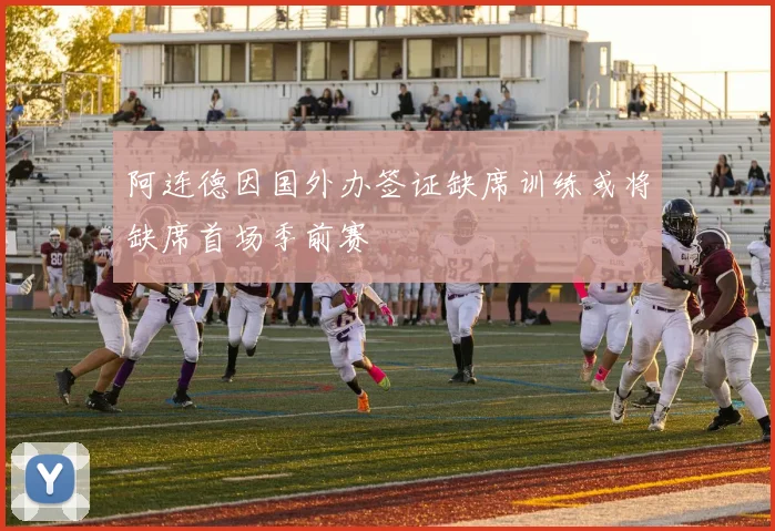 阿连德因国外办签证缺席训练或将缺席首场季前赛