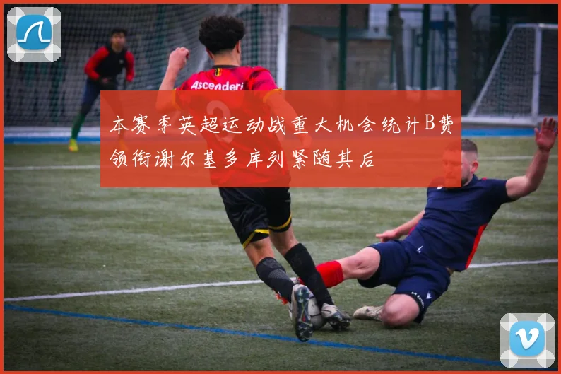 本赛季英超运动战重大机会统计B费领衔谢尔基多库列紧随其后
