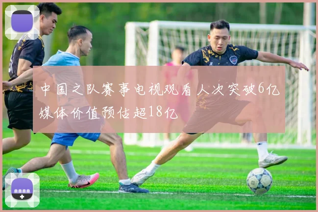 中国之队赛事电视观看人次突破6亿媒体价值预估超18亿