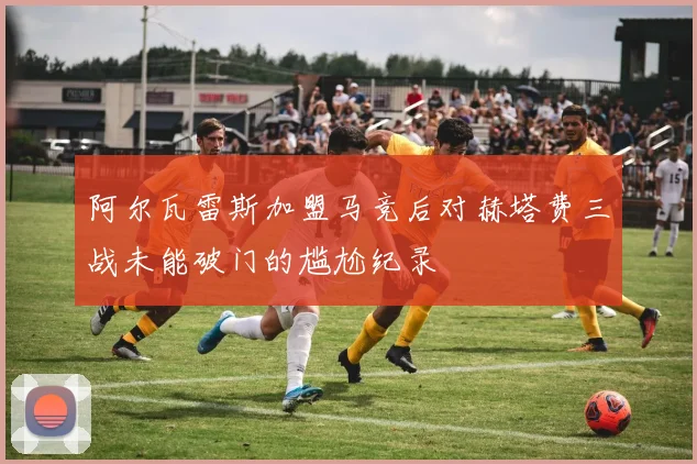 阿尔瓦雷斯加盟马竞后对赫塔费三战未能破门的尴尬纪录