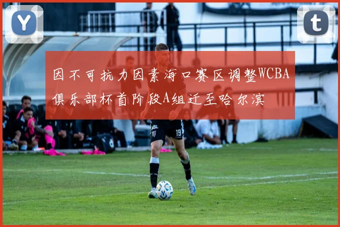 因不可抗力因素海口赛区调整WCBA俱乐部杯首阶段A组迁至哈尔滨