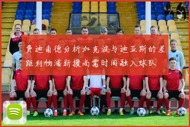 费迪南德分析加克波与迪亚斯的差距利物浦新援尚需时间融入球队