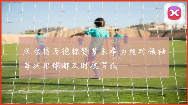沃尔特马德称赞基米希为绝对领袖每次进球都及时祝贺我