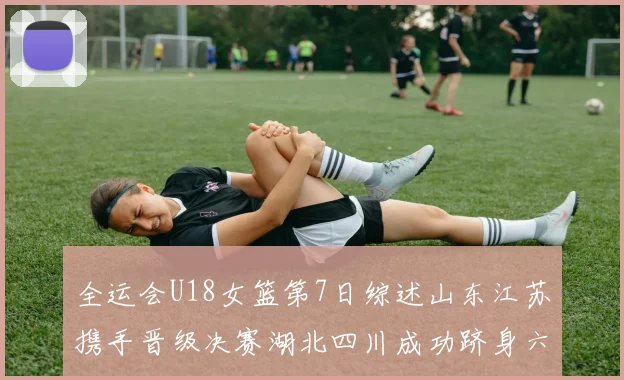全运会U18女篮第7日综述山东江苏携手晋级决赛湖北四川成功跻身六强