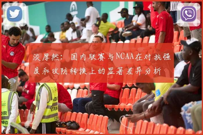 淡厚然：国内联赛与NCAA在对抗强度和攻防转换上的显著差异分析