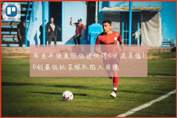 布克半场表现低迷仅得6分正负值10创最低纪录球队陷入困境