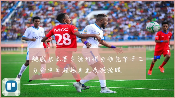 鲍威尔本赛季场均得分领先华子三分命中率超越库里表现抢眼