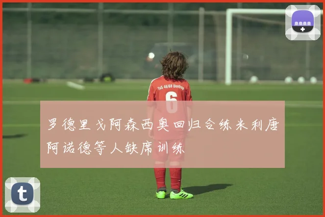 罗德里戈阿森西奥回归合练米利唐阿诺德等人缺席训练