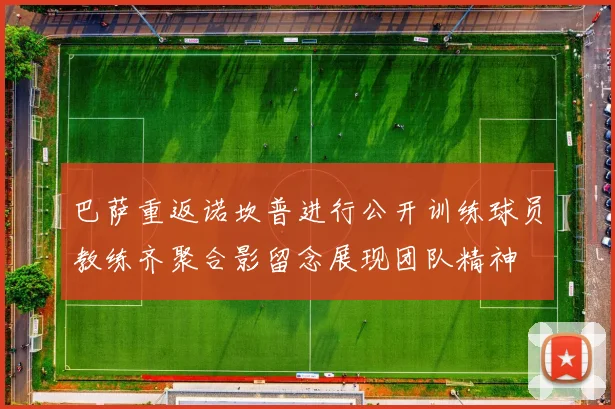 巴萨重返诺坎普进行公开训练球员教练齐聚合影留念展现团队精神
