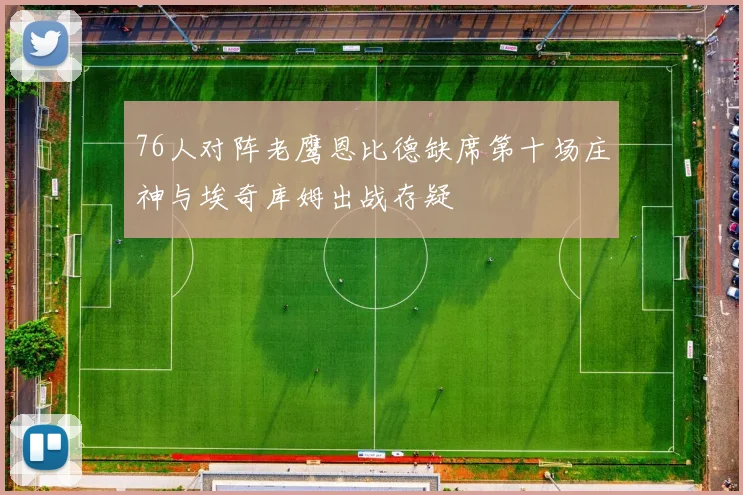 76人对阵老鹰恩比德缺席第十场庄神与埃奇库姆出战存疑