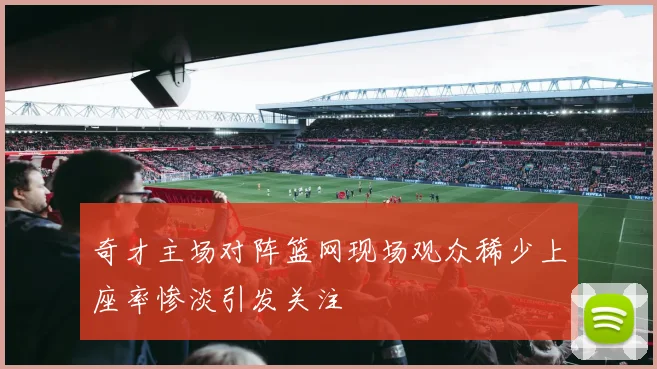 奇才主场对阵篮网现场观众稀少上座率惨淡引发关注