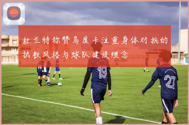 杜兰特称赞乌度卡注重身体对抗的执教风格与球队建设理念