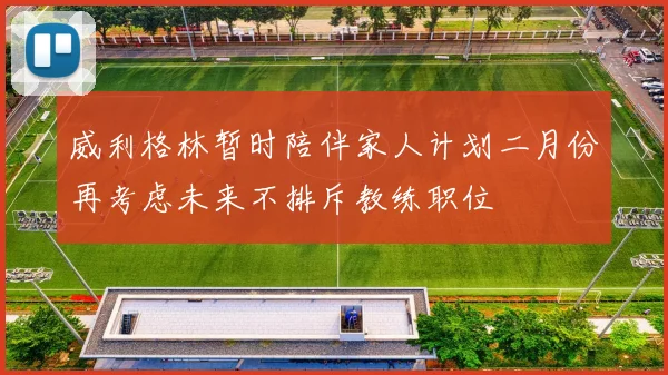 威利格林暂时陪伴家人计划二月份再考虑未来不排斥教练职位