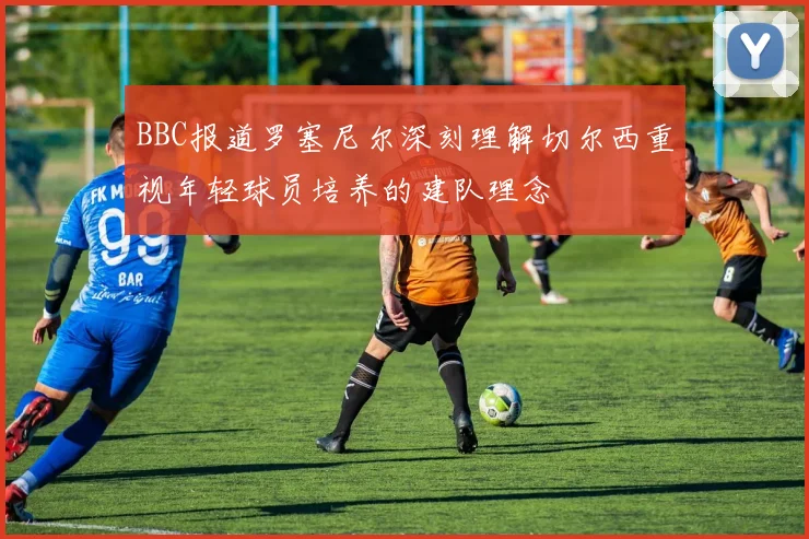 BBC报道罗塞尼尔深刻理解切尔西重视年轻球员培养的建队理念