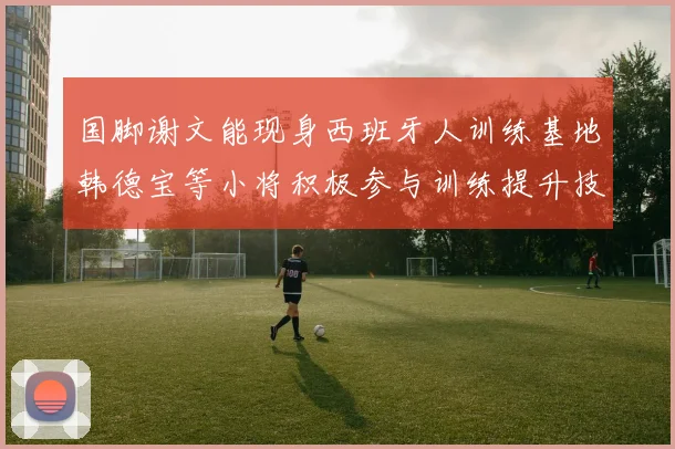 国脚谢文能现身西班牙人训练基地韩德宝等小将积极参与训练提升技艺
