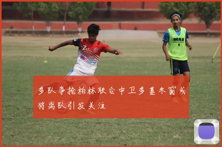 多队争抢柏林联合中卫多基冬窗或将离队引发关注