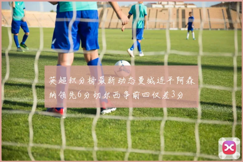 英超积分榜最新动态曼城连平阿森纳领先6分切尔西争前四仅差3分