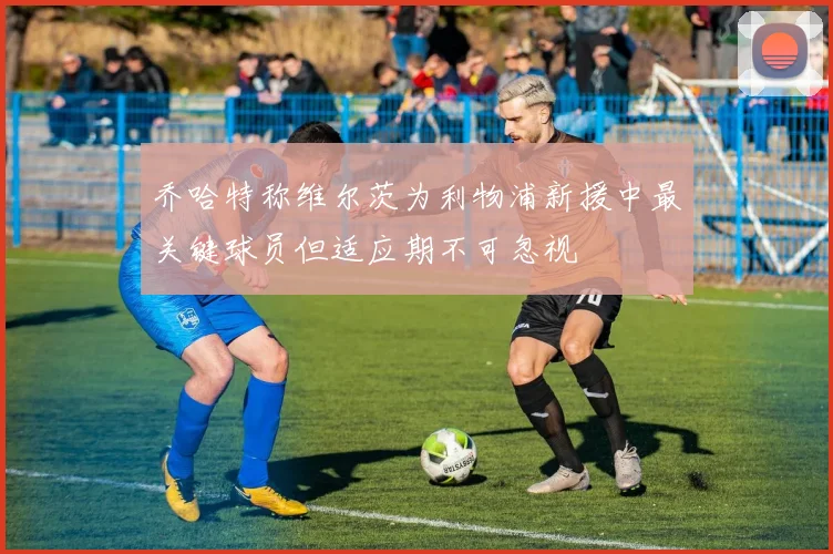 乔哈特称维尔茨为利物浦新援中最关键球员但适应期不可忽视