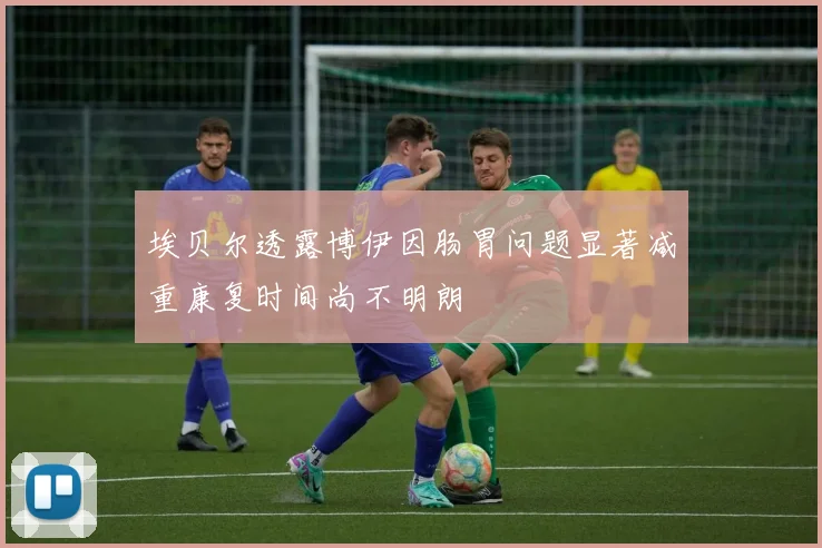 埃贝尔透露博伊因肠胃问题显著减重康复时间尚不明朗