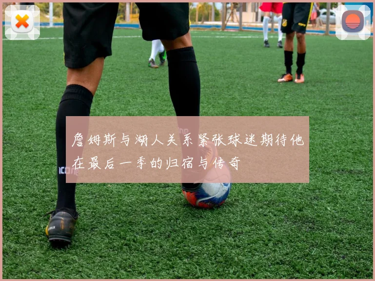 詹姆斯与湖人关系紧张球迷期待他在最后一季的归宿与传奇