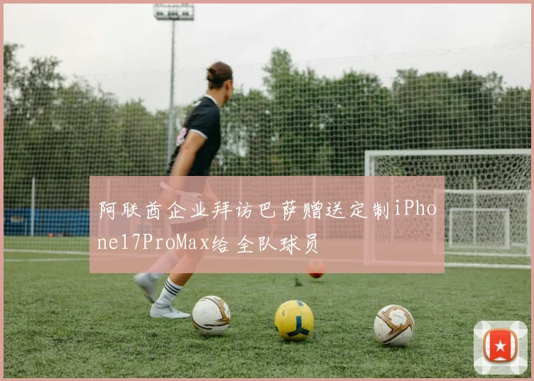 阿联酋企业拜访巴萨赠送定制iPhone17ProMax给全队球员