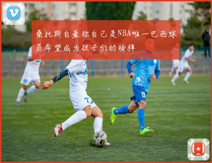 桑托斯自豪称自己是NBA唯一巴西球员希望成为孩子们的榜样