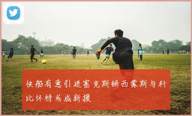 快船有意引进塞克斯顿西蒙斯与科比怀特或成新援