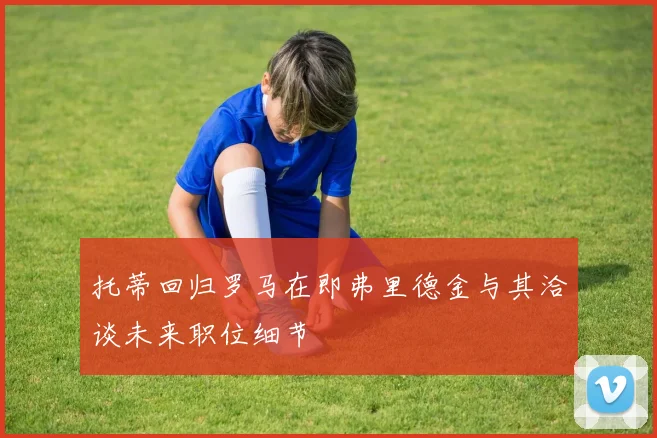 托蒂回归罗马在即弗里德金与其洽谈未来职位细节