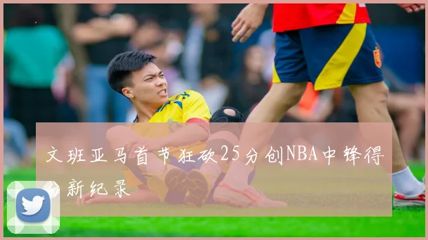 文班亚马首节狂砍25分创NBA中锋得分新纪录