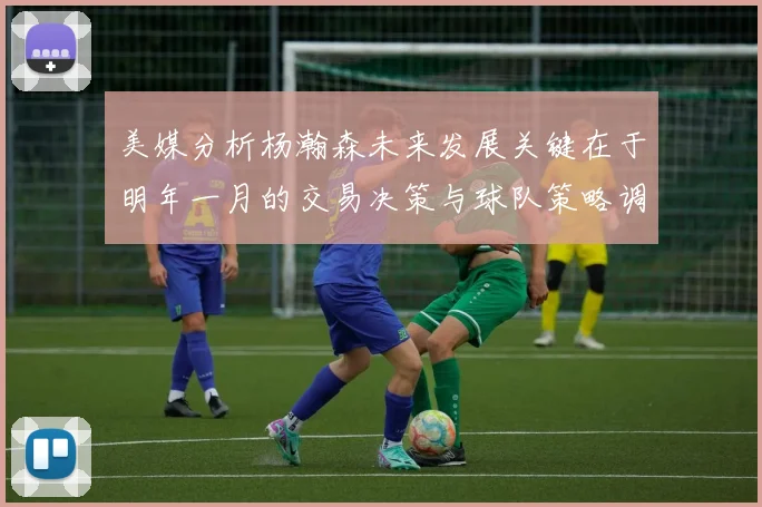 美媒分析杨瀚森未来发展关键在于明年一月的交易决策与球队策略调整