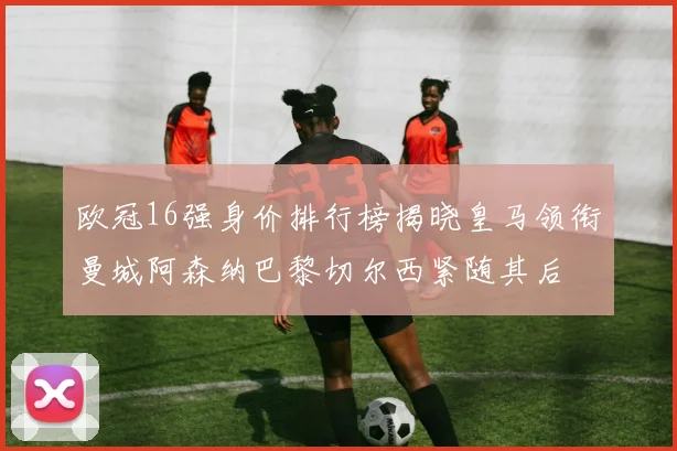 欧冠16强身价排行榜揭晓皇马领衔曼城阿森纳巴黎切尔西紧随其后